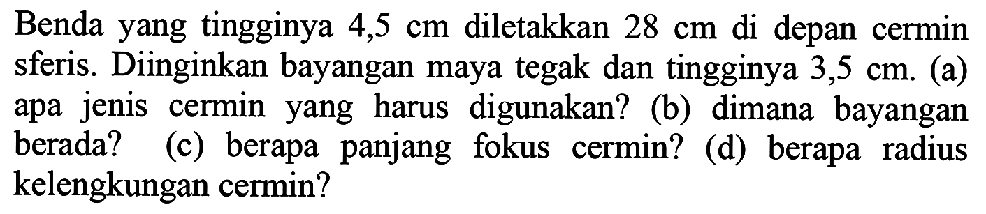 Benda yang tingginya  4,5 cm  diletakkan  28 cm  di depan cermin sferis. Diinginkan bayangan maya tegak dan tingginya  3,5 cm . (a) apa jenis cermin yang harus digunakan? (b) dimana bayangan berada? (c) berapa panjang fokus cermin? (d) berapa radius kelengkungan cermin?