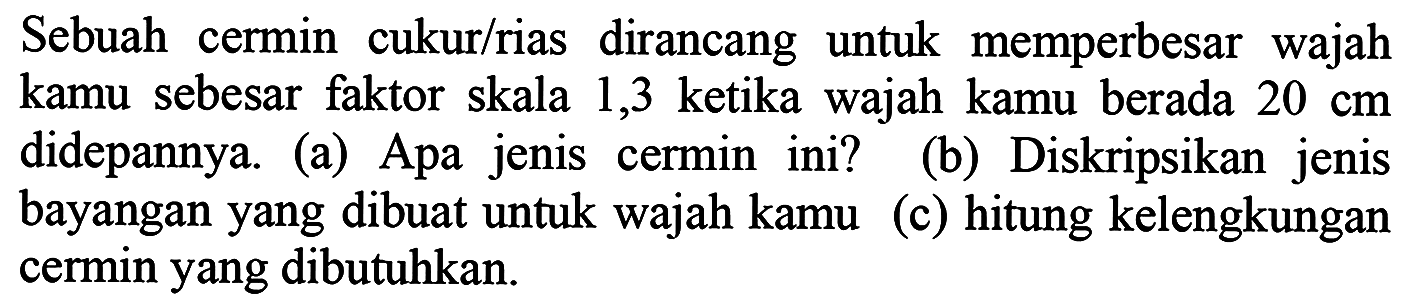 Sebuah cermin cukur/rias dirancang untuk memperbesar wajah kamu sebesar faktor skala 1,3 ketika wajah kamu berada  20 cm  didepannya. (a) Apa jenis cermin ini? (b) Diskripsikan jenis bayangan yang dibuat untuk wajah kamu (c) hitung kelengkungan cermin yang dibutuhkan.