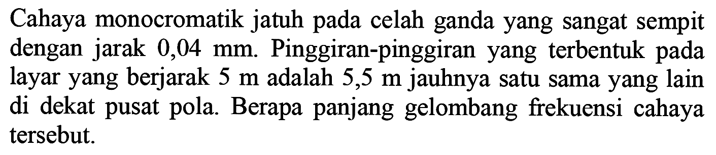 Cahaya monocromatik jatuh pada celah ganda yang sangat sempit dengan jarak  0,04 ~mm . Pinggiran-pinggiran yang terbentuk pada layar yang berjarak  5 m  adalah  5,5 m  jauhnya satu sama yang lain di dekat pusat pola. Berapa panjang gelombang frekuensi cahaya tersebut.