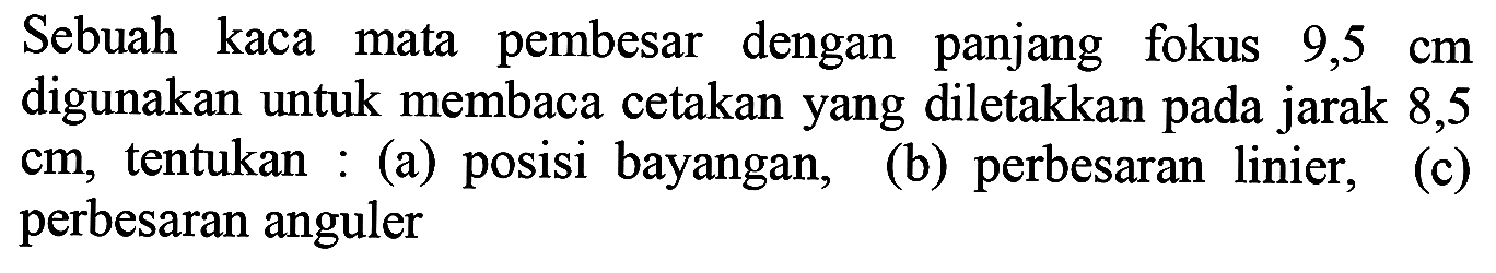 Sebuah kaca mata pembesar dengan panjang fokus  9,5 cm  digunakan untuk membaca cetakan yang diletakkan pada jarak 8,5  cm , tentukan : (a) posisi bayangan,
(b) perbesaran linier, perbesaran anguler