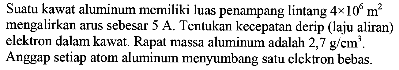 Suatu kawat aluminum memiliki luas penampang lintang 4 x 10^6 m^2 mengalirkan arus sebesar 5 A. Tentukan kecepatan derip (laju aliran) elektron dalam kawat. Rapat massa aluminum adalah  2,7 g/cm^3.
Anggap setiap atom aluminum menyumbang satu elektron bebas.