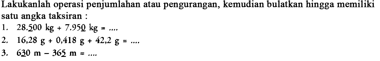 Lakukanlah operasi penjumlahan atau pengurangan, kemudian bulatkan hingga memiliki satu angka taksiran : 
1. 28.500 kg + 7.950 kg = .... 
2. 16,28 g + 0,418 g + 42,2 g = .... 
3. 630 m - 365 m = ....