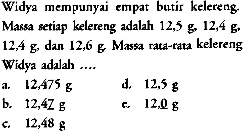 Widya mempunyai empat butir kelereng. Massa setiap kelereng adalah 12,5 g, 12,4 g, 12,4 g, dan 12,6 g Massa rata-rata kelereng Widya adalah ...