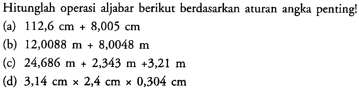 Hitunglah operasi aljabar berikut berdasarkan aturan angka penting! (a) 112,6 cm+8,005 cm (b) 12,0088 m+8,0048 m (c) 24,686 m+2,343 m+3,21 m (d) 3,14 cmx2,4 cmx0,304 cm