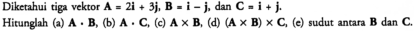 Diketahui tiga vektor A = 2i + 3j, B = i - j, dan C = i + j. 
Hitunglah (a) A . B, (b) A . C, (c) A x B, (d) (A x B) x C, (e) sudut antara B dan C.