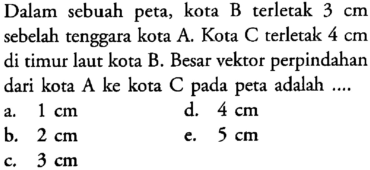 Dalam sebuah peta, kota B terletak 3 cm sebelah tenggara kota A. Kota C terletak 4 cm di timur laut kota B. Besar vektor perpindahan dari kota A ke kota C pada peta adalah ....
