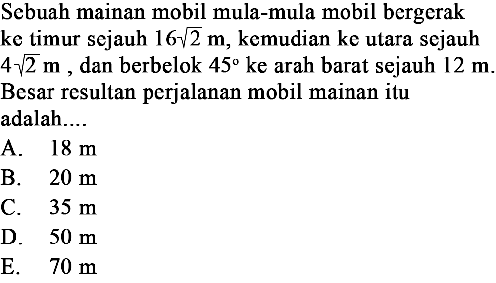 Sebuah mainan mobil mula-mula mobil bergerak ke timur sejauh 16 akar(2) m, kemudian ke utara sejauh 4 akar(2) m, dan berbelok 45 ke arah barat sejauh 12 m. Besar resultan perjalanan mobil mainan itu adalah.... 