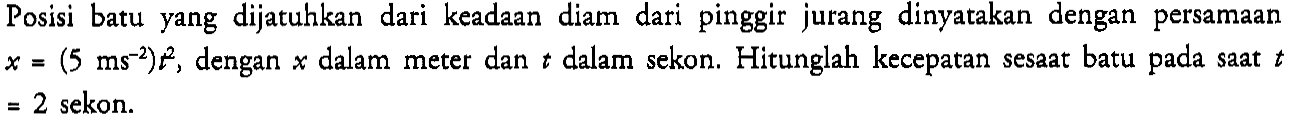 Posisi batu yang dijatuhkan dari keadaan diam dari pinggir jurang dinyatakan dengan persamaan x=(5 ms^(-2)) t^2 , dengan x dalam meter dan t dalam sekon. Hitunglah kecepatan sesaat batu pada saat t  =2 sekon.