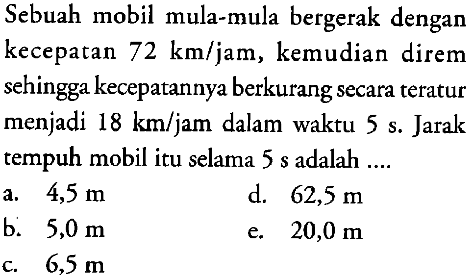 Sebuah mobil mula-mula bergerak dengan kecepatan 72 km/jam, kemudian direm sehingga kecepatannya berkurang secara teratur menjadi 18 km/jam dalam waktu 5 s. Jarak tempuh mobil itu selama 5 s adalah 

