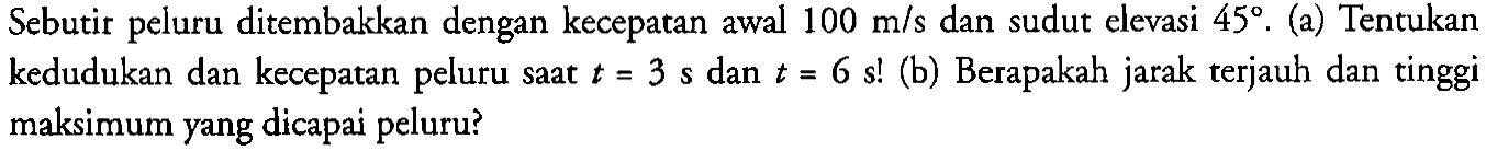 Sebutir peluru ditembakkan dengan kecepatan awal 100 m/s dan sudut elevasi 45. (a) Tentukan kedudukan dan kecepatan peluru saat t = 3 s dan t = 6 s! (b) Berapakah jarak terjauh dan tinggi maksimum yang dicapai peluru?