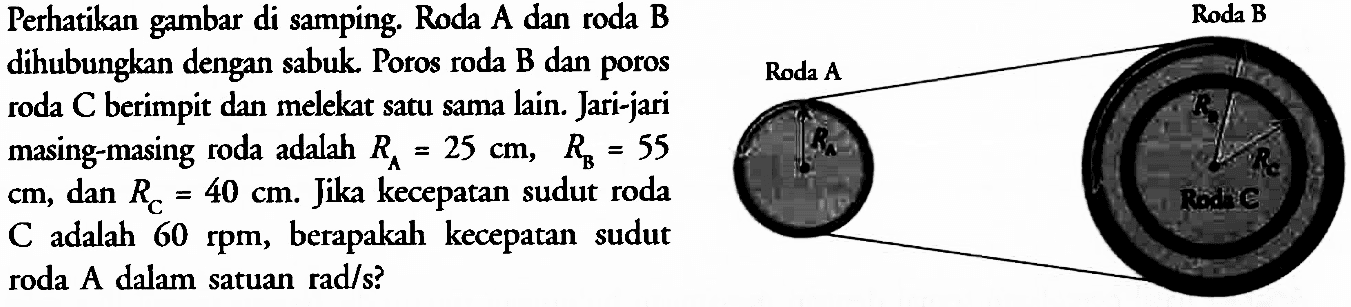 Perhatikan gambar di samping. Roda A dan roda B dihubungkan dengan sabuk. Poros roda B dan poros roda C berimpit dan melekat satu sama lain. Jari-jari masing-masing roda adalah RA = 25 cm, RB = 55 cm, dan RC = 40 cm. Jika kecepatan sudut roda C adalah 60 rpm, berapakah kecepatan sudut roda A dalam satuan rad/s? 
Roda A RA Roda B RB RC Roda C