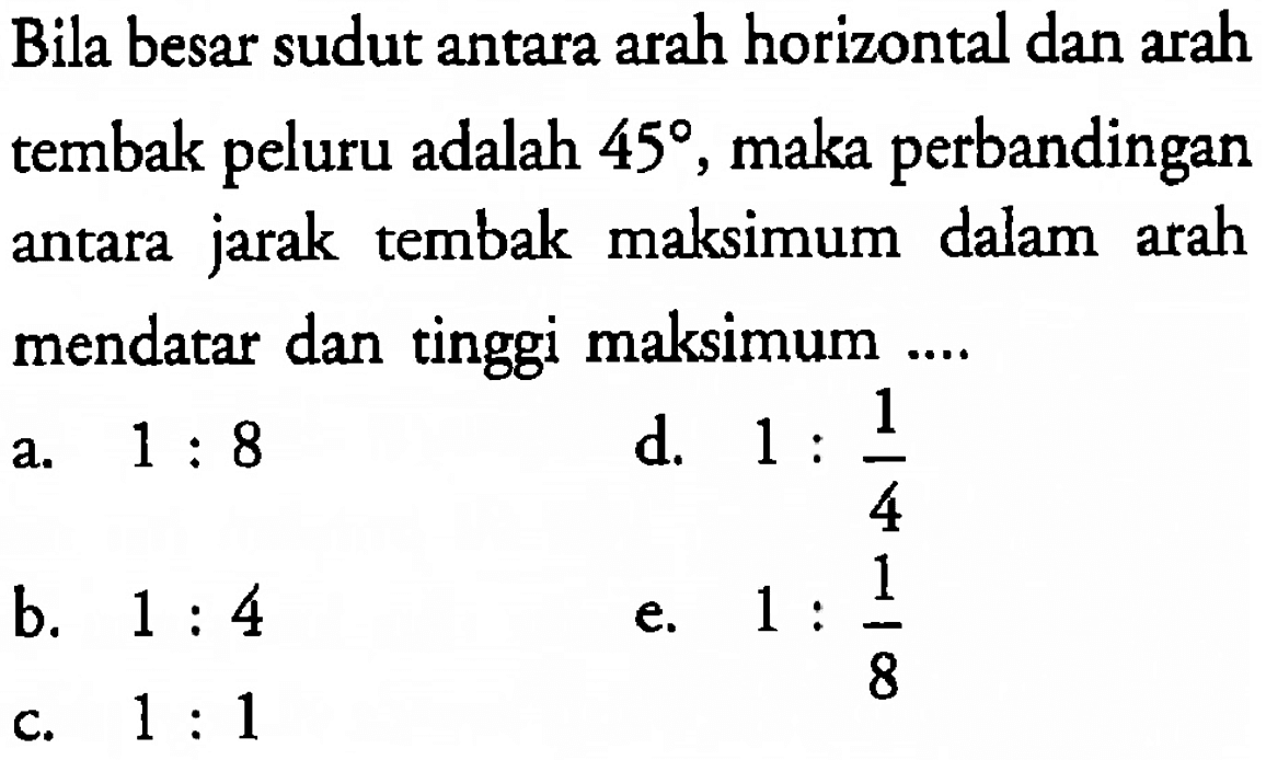 Bila besar sudut antara arah horizontal dan arah tembak peluru adalah 45, maka perbandingan antara jarak tembak maksimum dalam arah mendatar dan tinggi maksimum 
