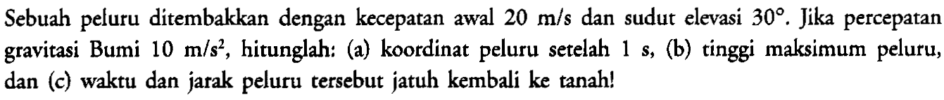 Sebuah peluru ditembakkan dengan kecepatan awal 20 m/s dan sudut elevasi 30. Jika percepatan gravitasi Bumi 10 m/s^2, hitunglah: (a) koordinat peluru setelah 1 s, (b) tinggi maksimum peluru, dan (c) waktu dan jarak peluru tersebut jatuh kembali ke tanah!