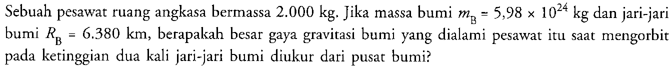 Sebuah pesawat ruang angkasa bermassa 2.000 kg. Jika massa bumi mB = 5,98 x 10^(24) kg dan jari-jari bumi RB = 6.380 km, berapakah besar gaya gravitasi bumi yang dialami pesawat itu saat mengorbit pada ketinggian dua kali jari-jari bumi diukur dari pusat bumi?