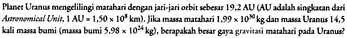 Planet Uranus mengelilingi matahari dengan jari-jari orbit sebesar 19,2 AU (AU adalah singkatan dari Astronomical Unit, 1 AU=1,50 x 10^8 km). Jika massa matahari 1,99 x 10^30 kg dan massa Uranus 14,5 kali massa bumi (massa bumi 5,98 x 10^24 kg), berapakah besar gaya gravitasi matahari pada Uranus?