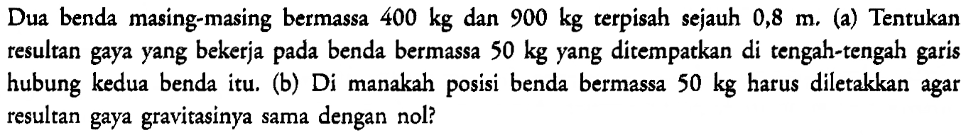 Dua benda  masing-masing bermassa 400 kg dan 900 kg terpisah sejauh 0,8 m, (a) Tentukan resultan gaya yang bekerja pada benda bermassa 50 kg yang ditempatkan di tengah-tengah garis hubung kedua benda itu, (b) Di manakah posisi benda bermassa 50 kg harus diletakkan agar resultan gaya gravitasinya sama dengan nol?