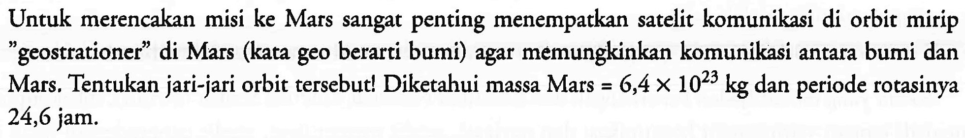 Untuk merencakan misi ke Mars sangat penting menempatkan satelit komunikasi di orbit mirip "geostrationer" di Mars (kata geo berarti bumi) agar memungkinkan komunikasi antara bumi dan Mars. Tentukan jari-jari orbit tersebut! Diketahui massa Mars =6,4 x 10^23 kg dan periode rotasinya 24,6 jam.