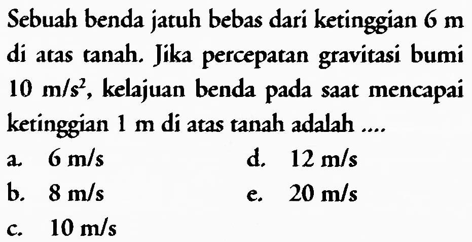 Sebuah benda jatuh bebas dari ketinggian 6 m di atas tanah. Jika percepatan gravitasi bumi 10 m/s^2, kelajuan benda pada saat mencapai ketinggian 1 m di atas tanah adalah ....