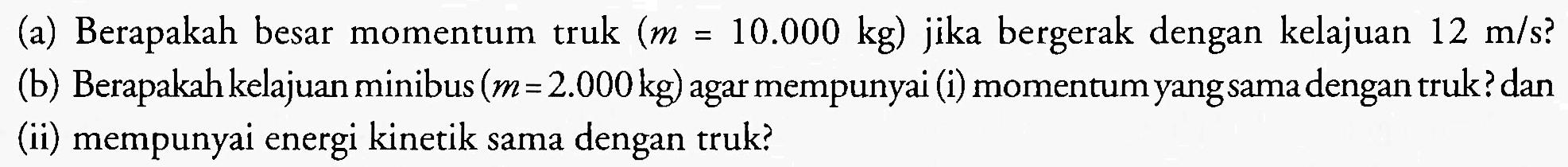 (a) Berapakah besar momentum truk  (m=10.000 kg)  jika bergerak dengan kelajuan  12 m / s  ?
(b) Berapakah kelajuan minibus (  m=2.000 kg  ) agar mempunyai (i) momentum yangsama dengan truk? dan
(ii) mempunyai energi kinetik sama dengan truk?