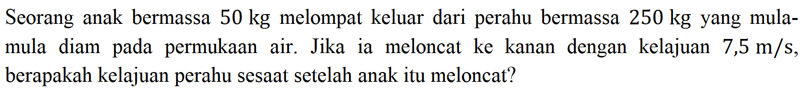 Seorang anak bermassa  50 kg  melompat keluar dari perahu bermassa 250 kg yang mulamula diam pada permukaan air. Jika ia meloncat ke kanan dengan kelajuan 7,5 m/s, berapakah kelajuan perahu sesaat setelah anak itu meloncat?