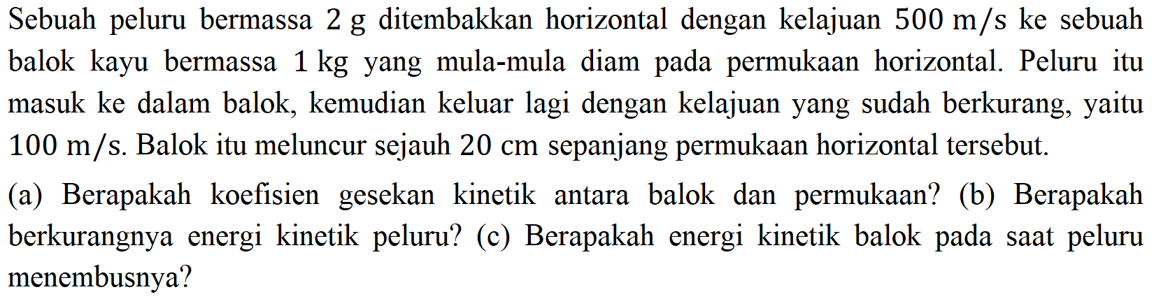 Sebuah peluru bermassa  2 ~g  ditembakkan horizontal dengan kelajuan  500 m / s  ke sebuah balok kayu bermassa 1 kg yang mula-mula diam pada permukaan horizontal. Peluru itu masuk ke dalam balok, kemudian keluar lagi dengan kelajuan yang sudah berkurang, yaitu  100 m / s . Balok itu meluncur sejauh  20 cm  sepanjang permukaan horizontal tersebut.
(a) Berapakah koefisien gesekan kinetik antara balok dan permukaan? (b) Berapakah berkurangnya energi kinetik peluru? (c) Berapakah energi kinetik balok pada saat peluru menembusnya?