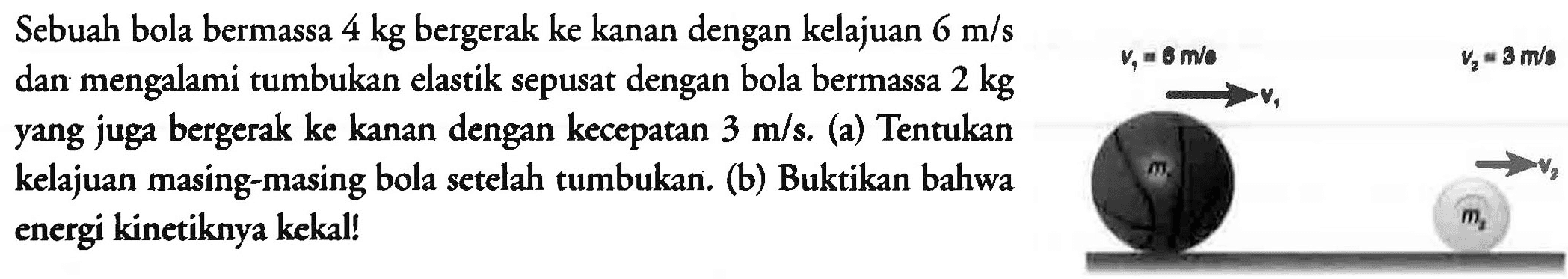 Sebuah bola bermassa 4 kg bergerak ke kanan dengan kelajuan  6 m / s 
dan mengalami tumbukan elastik sepusat dengan bola bermassa  2 kg 
yang juga bergerak ke kanan dengan kecepatan  3 m / s . (a) Tentukan
kelajuan masing-masing bola setelah tumbukan. (b) Buktikan bahwa
energi kinetiknya kekal!