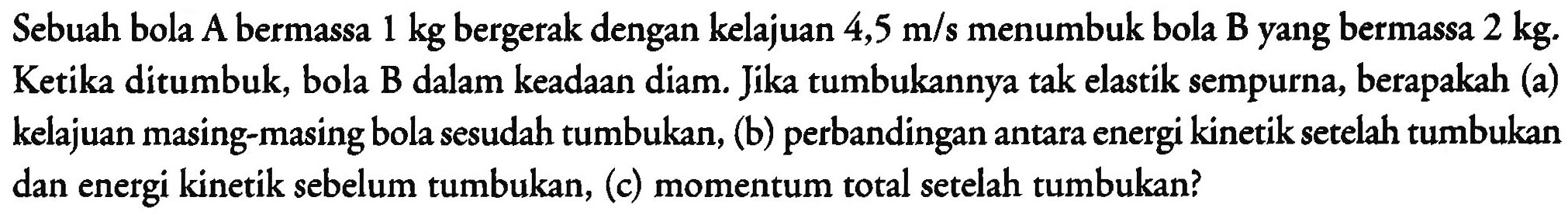 Sebuah bola A bermassa  1 kg  bergerak dengan kelajuan  4,5 m / s  menumbuk bola B yang bermassa  2 kg . Ketika ditumbuk, bola B dalam keadaan diam. Jika tumbukannya tak elastik sempurna, berapakah (a) kelajuan masing-masing bola sesudah tumbukan, (b) perbandingan antara energi kinetik setelah tumbukan dan energi kinetik sebelum tumbukan, (c) momentum total setelah tumbukan?