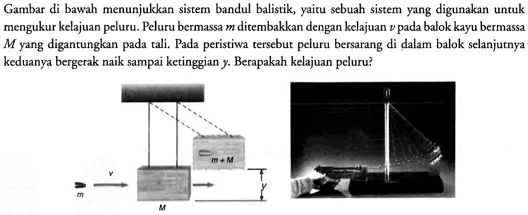 Gambar di bawah menunjukkan sistem bandul balistik, yaitu sebuah sistem yang digunakan untuk mengukur kelajuan peluru. Peluru bermassa  m  ditembakkan dengan kelajuan  v  pada balok kayu bermassa  M  yang digantungkan pada tali. Pada peristiwa tersebut peluru bersarang di dalam balok selanjutnya keduanya bergerak naik sampai ketinggian  y . Berapakah kelajuan peluru?