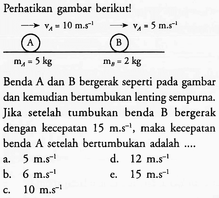 Perhatikan gambar berikut!
 (longright-> v_(A)=10 m . s^(-1))/( { A )) stackrel{longright->)/(longright->) 
Benda A dan B bergerak seperti pada gambar dan kemudian bertumbukan lenting sempurna. Jika setelah tumbukan benda B bergerak dengan kecepatan  15 m . s^(-1) , maka kecepatan benda A setelah bertumbukan adalah ....
a.  5 m . s^(-1) 
b.  6 m . s^(-1) 
e.  15 m . s^(-1) 
c.  10 m . s^(-1) 