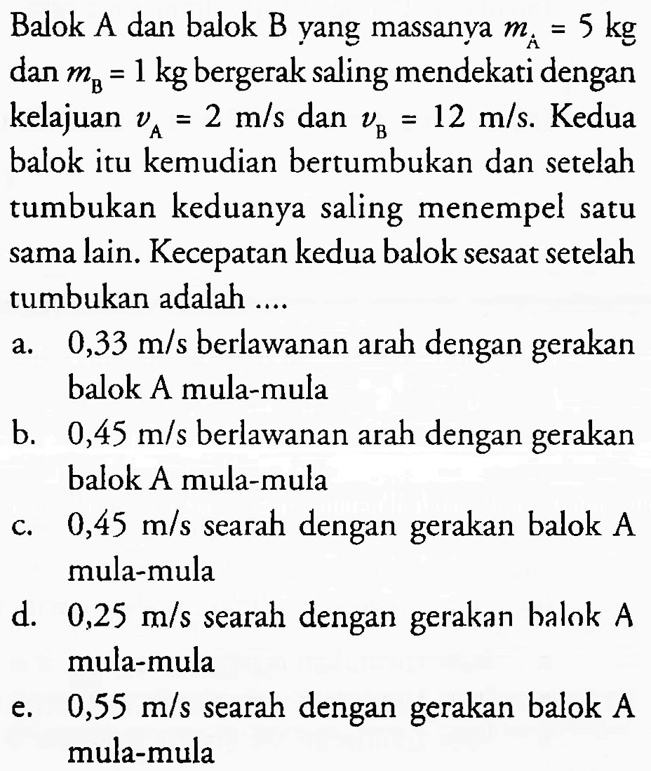 Balok A dan balok B yang massanya  m_(A)=5 kg  dan  m_(B)=1 kg  bergerak saling mendekati dengan kelajuan  v_(A)=2 m / s  dan  v_(B)=12 m / s . Kedua balok itu kemudian bertumbukan dan setelah tumbukan keduanya saling menempel satu sama lain. Kecepatan kedua balok sesaat setelah tumbukan adalah ....
a.  0,33 m / s  berlawanan arah dengan gerakan balok A mula-mula
b.  0,45 m / s  berlawanan arah dengan gerakan balok A mula-mula
c.  0,45 m / s  searah dengan gerakan balok  A  mula-mula
d.  0,25 m / s  searah dengan gerakan halok  A  mula-mula
e.  0,55 m / s  searah dengan gerakan balok  A  mula-mula