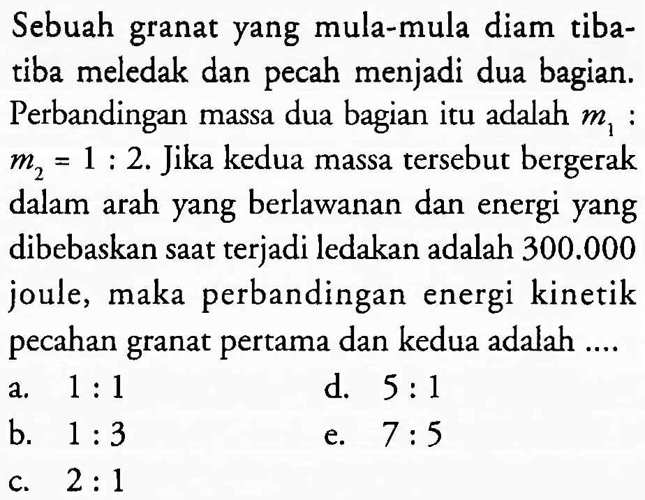 Sebuah granat yang mula-mula diam tibatiba meledak dan pecah menjadi dua bagian. Perbandingan massa dua bagian itu adalah  m_(1)  :  m_(2)=1: 2 . Jika kedua massa tersebut bergerak dalam arah yang berlawanan dan energi yang dibebaskan saat terjadi ledakan adalah  300.000  joule, maka perbandingan energi kinetik pecahan granat pertama dan kedua adalah ....
a.  1: 1 
d.  5: 1 
b.  1: 3 
e.  7: 5 
c.  2: 1 