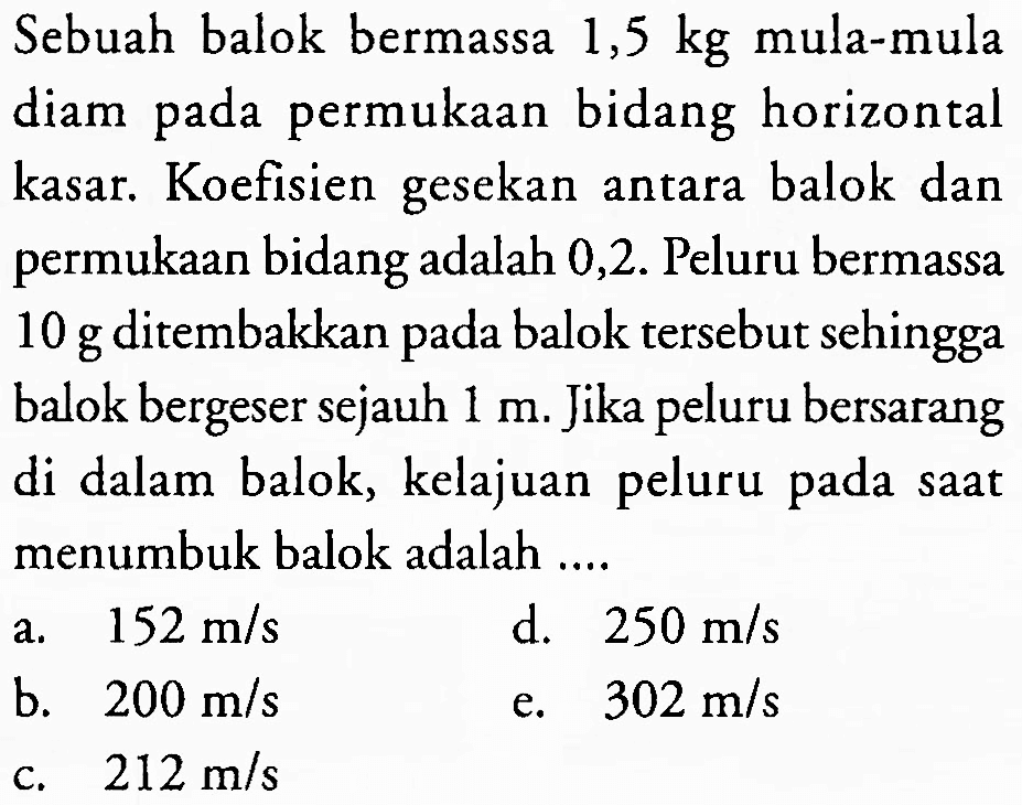 Sebuah balok bermassa  1,5 kg  mula-mula diam pada permukaan bidang horizontal kasar. Koefisien gesekan antara balok dan permukaan bidang adalah 0,2 . Peluru bermassa 10 g ditembakkan pada balok tersebut sehingga balok bergeser sejauh  1 m . Jika peluru bersarang di dalam balok, kelajuan peluru pada saat menumbuk balok adalah ....
a.   152 m / s 
d.  250 m / s 
b.  200 m / s 
e.   302 m / s 
c.  212 m / s 