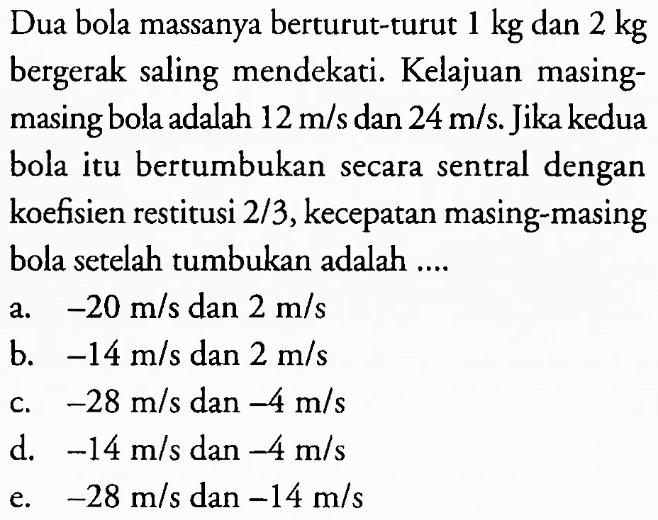 Dua bola massanya berturut-turut  1 kg  dan  2 kg  bergerak saling mendekati. Kelajuan masingmasing bola adalah  12 m / s  dan  24 m / s . Jika kedua bola itu bertumbukan secara sentral dengan koefisien restitusi  2 / 3 , kecepatan masing-masing bola setelah tumbukan adalah ....
a.  -20 m / s  dan  2 m / s 
b.  -14 m / s  dan  2 m / s 
c.  -28 m / s dan -4 m / s 
d.  -14 m / s  dan  -4 m / s 
e.  -28 m / s  dan  -14 m / s 