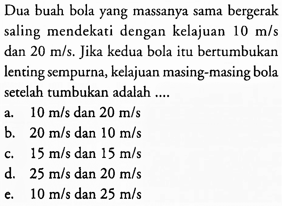 Dua buah bola yang massanya sama bergerak saling mendekati dengan kelajuan  10 m / s  dan  20 m / s . Jika kedua bola itu bertumbukan lenting sempurna, kelajuan masing-masing bola setelah tumbukan adalah ....
a.  10 m / s dan 20 m / s 
b.  20 m / s  dan  10 m / s 
c.  15 m / s  dan  15 m / s 
d.  25 m / s  dan  20 m / s 
e.  10 m / s  dan  25 m / s 