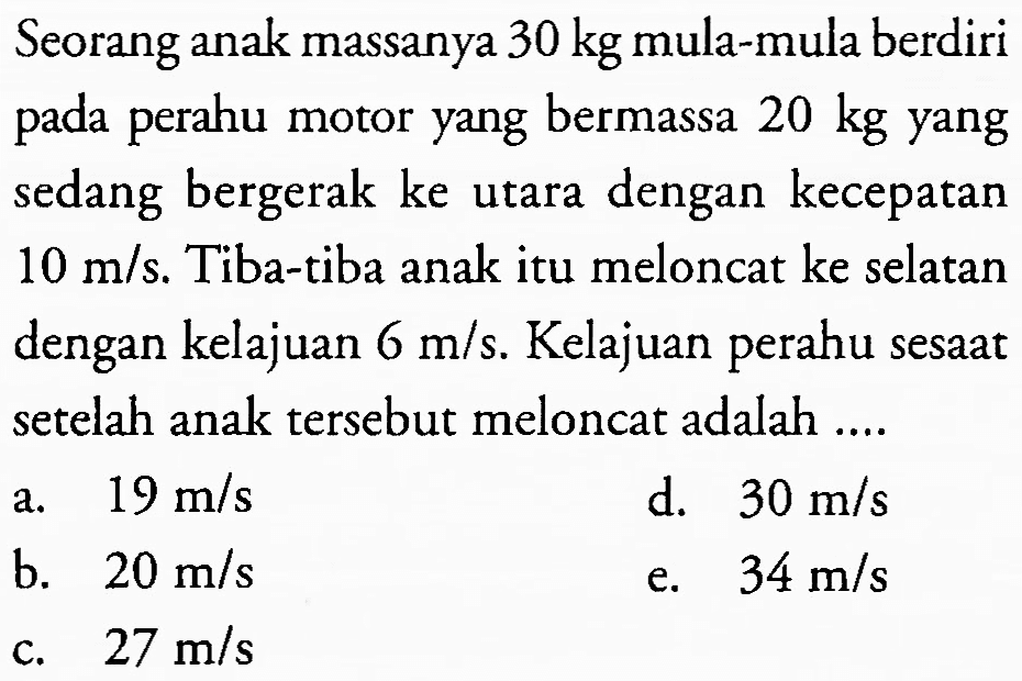 Seorang anak massanya  30 kg  mula-mula berdiri pada perahu motor yang bermassa  20 kg  yang sedang bergerak ke utara dengan kecepatan  10 m / s . Tiba-tiba anak itu meloncat ke selatan dengan kelajuan  6 m / s . Kelajuan perahu sesaat setelah anak tersebut meloncat adalah ....
a.  19 m / s 
d.  30 m / s 
b.  20 m / s 
e.  34 m / s 
c.  27 m / s 