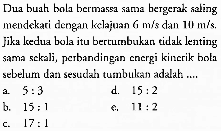 Dua buah bola bermassa sama bergerak saling mendekati dengan kelajuan  6 m / s  dan  10 m / s . Jika kedua bola itu bertumbukan tidak lenting sama sekali, perbandingan energi kinetik bola sebelum dan sesudah tumbukan adalah ....
a.  5: 3 
d.  15: 2 
b.  15: 1 
e.  11: 2 
c.  17: 1 