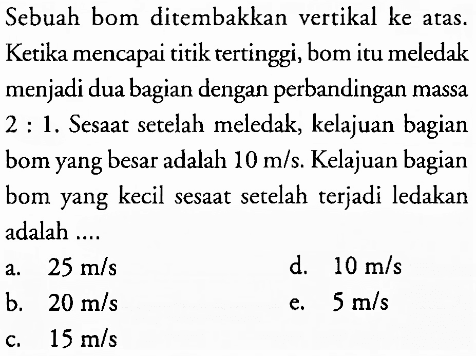 Sebuah bom ditembakkan vertikal ke atas. Ketika mencapai titik tertinggi, bom itu meledak menjadi dua bagian dengan perbandingan massa 2 : 1. Sesaat setelah meledak, kelajuan bagian bom yang besar adalah  10 m / s . Kelajuan bagian bom yang kecil sesaat setelah terjadi ledakan adalah ....
a.  25 m / s 
d.  10 m / s 
b.  20 m / s 
e.  5 m / s 
c.  15 m / s 