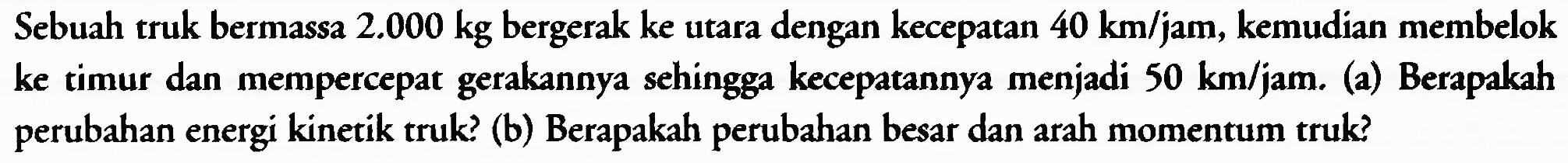 Sebuah truk bermassa  2.000 kg  bergerak ke utara dengan kecepatan  40 km / jam , kemudian membelok ke timur dan mempercepat gerakannya sehingga kecepatannya menjadi  50 km / jam . (a) Berapakah perubahan energi kinetik truk? (b) Berapakah perubahan besar dan arah momentum truk?