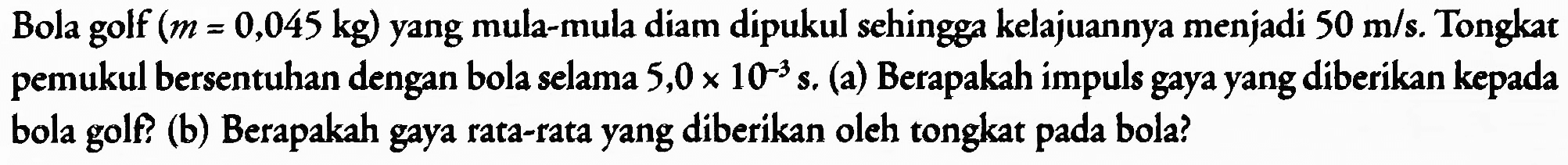 Bola golf  (m=0,045 kg)  yang mula-mula diam dipukul sehingga kelajuannya menjadi  50 m / s . Tongkat pemukul bersentuhan dengan bola selama  5,0 x 10^(-3)  s. (a) Berapakah impuls gaya yang diberikan kepada bola golf? (b) Berapakah gaya rata-rata yang diberikan oleh tongkat pada bola?