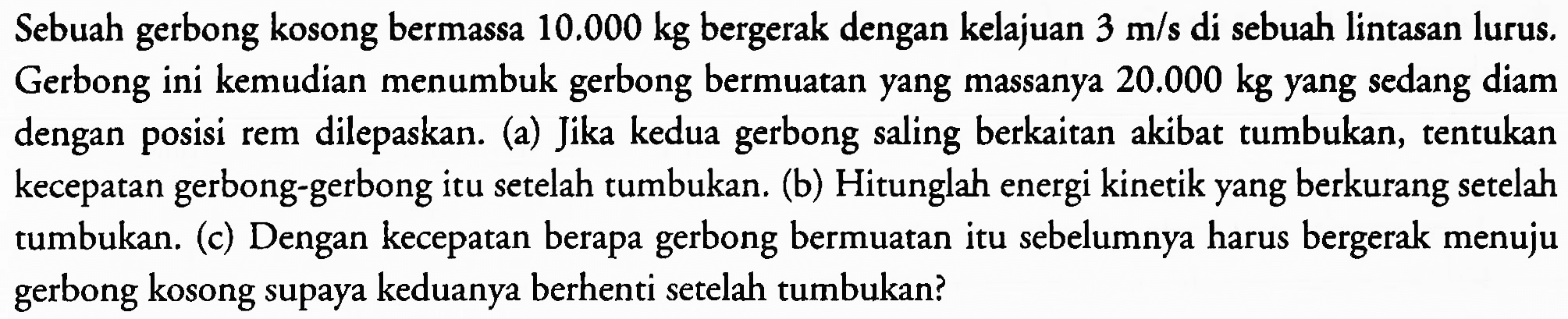 Sebuah gerbong kosong bermassa  10.000 kg  bergerak dengan kelajuan  3 m / s  di sebuah lintasan lurus. Gerbong ini kemudian menumbuk gerbong bermuatan yang massanya  20.000 kg  yang sedang diam dengan posisi rem dilepaskan. (a) Jika kedua gerbong saling berkaitan akibat tumbukan, tentukan kecepatan gerbong-gerbong itu setelah tumbukan. (b) Hitunglah energi kinetik yang berkurang setelah tumbukan. (c) Dengan kecepatan berapa gerbong bermuatan itu sebelumnya harus bergerak menuju gerbong kosong supaya keduanya berhenti setelah tumbukan?