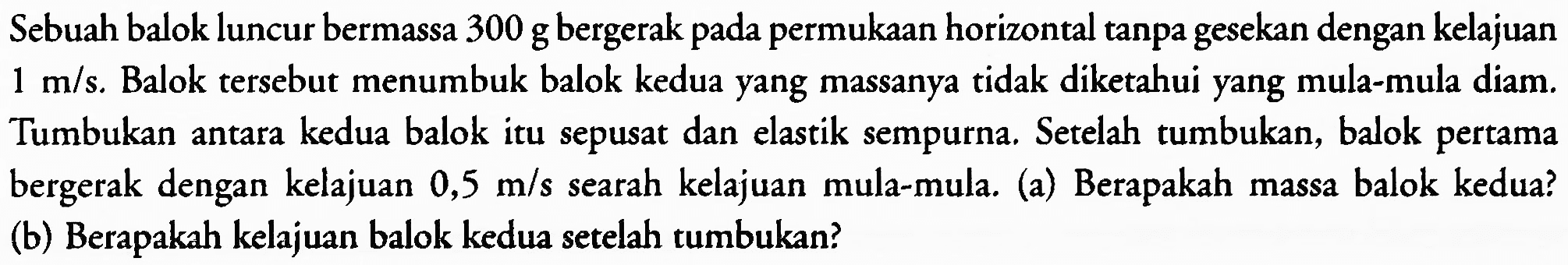 Sebuah balok luncur bermassa 300 g bergerak pada permukaan horizontal tanpa gesekan dengan kelajuan  1 m / s . Balok tersebut menumbuk balok kedua yang massanya tidak diketahui yang mula-mula diam. Tumbukan antara kedua balok itu sepusat dan elastik sempurna. Setelah tumbukan, balok pertama bergerak dengan kelajuan  0,5 m / s  searah kelajuan mula-mula. (a) Berapakah massa balok kedua? (b) Berapakah kelajuan balok kedua setelah tumbukan?