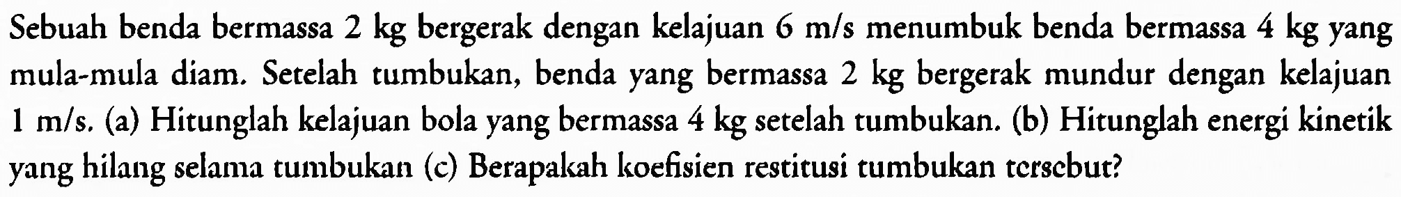 Sebuah benda bermassa  2 kg  bergerak dengan kelajuan  6 m / s  menumbuk benda bermassa  4 kg  yang mula-mula diam. Setelah tumbukan, benda yang bermassa  2 kg  bergerak mundur dengan kelajuan  1 m / s . (a) Hitunglah kelajuan bola yang bermassa  4 kg  setelah tumbukan. (b) Hitunglah energi kinetik yang hilang selama tumbukan (c) Berapakah koefisien restitusi tumbukan tcrscbut?