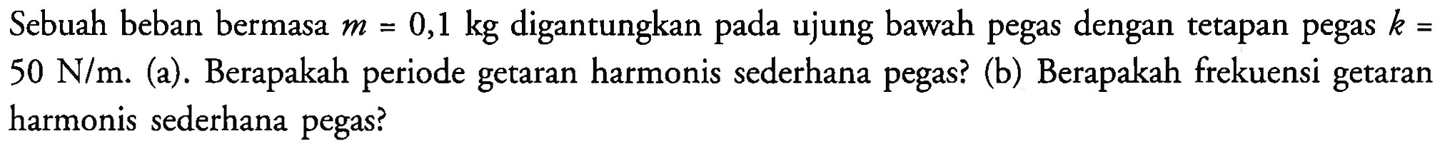 Sebuah beban bermasa  m=0,1 kg  digantungkan pada ujung bawah pegas dengan tetapan pegas  k=   50 ~N / m . (a). Berapakah periode getaran harmonis sederhana pegas? (b) Berapakah frekuensi getaran harmonis sederhana pegas?