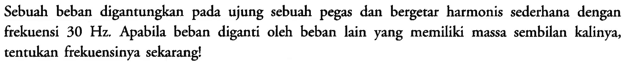 Sebuah beban digantungkan pada ujung sebuah pegas dan bergetar harmonis sederhana dengan frekuensi  30 Hz . Apabila beban diganti oleh beban lain yang memiliki massa sembilan kalinya, tentukan frekuensinya sekarang!