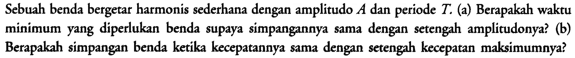 Sebuah benda bergetar harmonis sederhana dengan amplitudo  A  dan periode  T . (a) Berapakah waktu minimum yang diperlukan benda supaya simpangannya sama dengan setengah amplitudonya? (b) Berapakah simpangan benda ketika kecepatannya sama dengan setengah kecepatan maksimumnya?