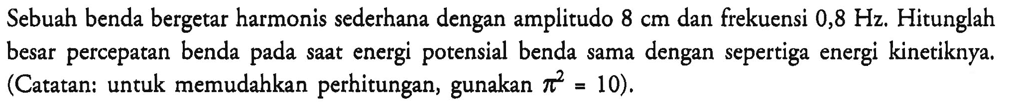 Sebuah benda bergetar harmonis sederhana dengan amplitudo  8 cm  dan frekuensi  0,8 Hz . Hitunglah besar percepatan benda pada saat energi potensial benda sama dengan sepertiga energi kinetiknya. (Catatan: untuk memudahkan perhitungan, gunakan  pi^(2)=10  ).