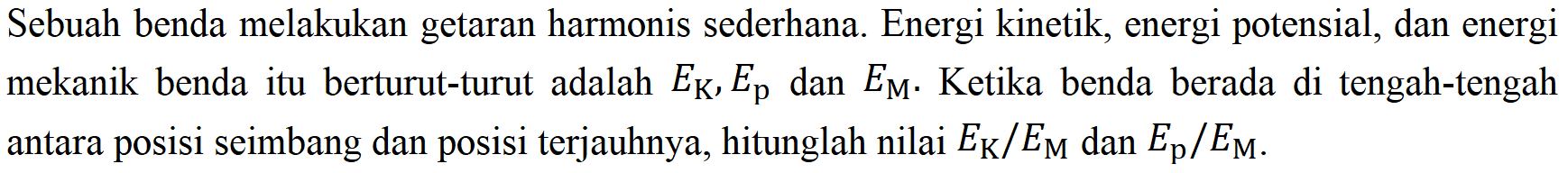 Sebuah benda melakukan getaran harmonis sederhana. Energi kinetik, energi potensial, dan energi mekanik benda itu berturut-turut adalah  E_(K), E_(p)  dan  E_(M) . Ketika benda berada di tengah-tengah antara posisi seimbang dan posisi terjauhnya, hitunglah nilai  E_(K) / E_(M)  dan  E_(p) / E_(M) .