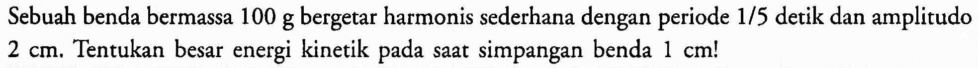 Sebuah benda bermassa 100 g bergetar harmonis sederhana dengan periode  1 / 5  detik dan amplitudo  2 cm . Tentukan besar energi kinetik pada saat simpangan benda  1 cm  !
