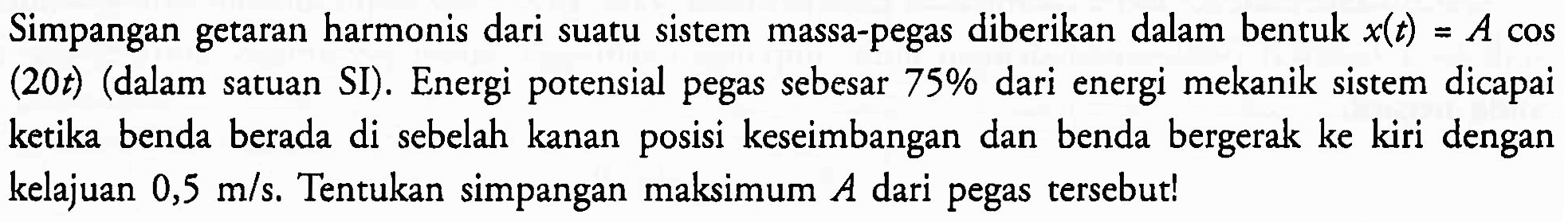 Simpangan getaran harmonis dari suatu sistem massa-pegas diberikan dalam bentuk  x(t)=A cos  (20t) (dalam satuan SI). Energi potensial pegas sebesar  75 %  dari energi mekanik sistem dicapai ketika benda berada di sebelah kanan posisi keseimbangan dan benda bergerak ke kiri dengan kelajuan  0,5 m / s . Tentukan simpangan maksimum  A  dari pegas tersebut!