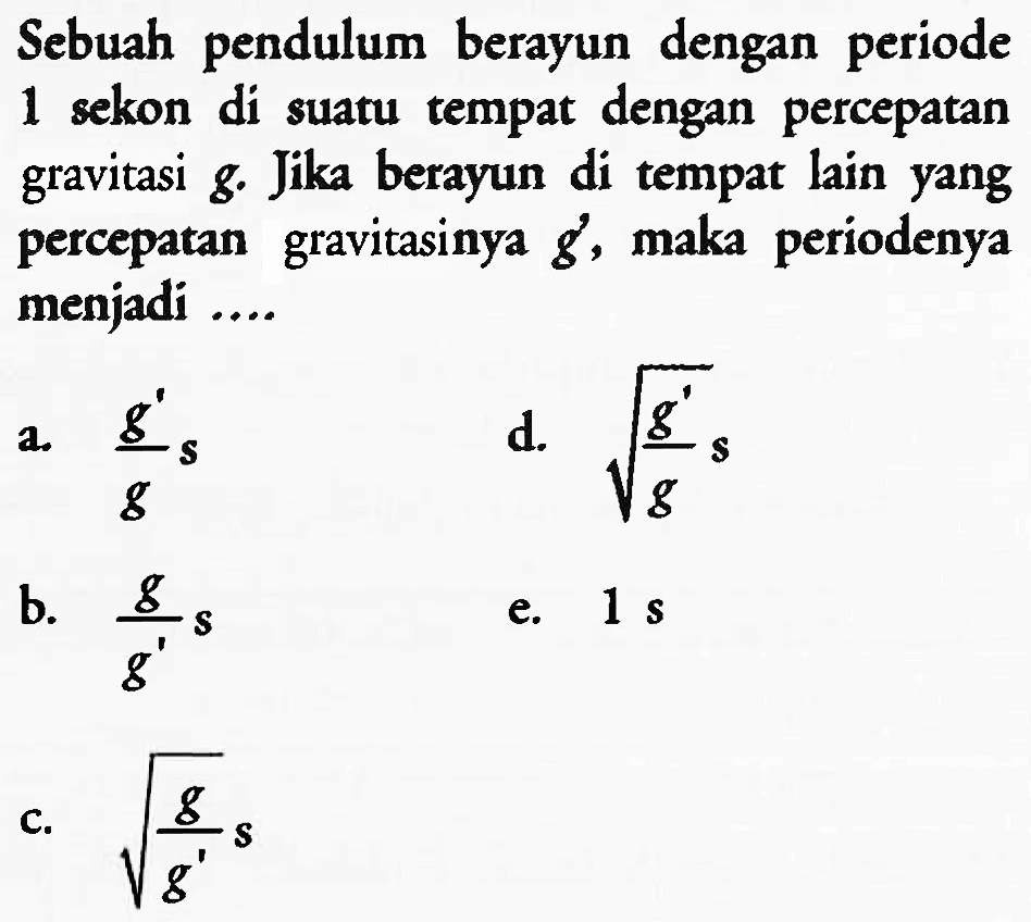 Sebuah pendulum berayun dengan periode 1 sekon di suatu tempat dengan percepatan gravitasi  g . Jika berayun di tempat lain yang percepatan gravitasinya  g' , maka periodenya menjadi ....
a.  (g')/(g) s 
d.  akar((g')/(g) s) 
b.  (g)/(g') s 
e.  1 ~s 
c.  akar((g)/(g')) s 